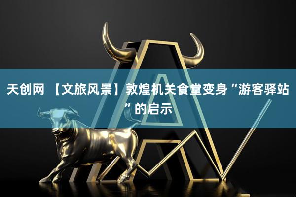 天创网 【文旅风景】敦煌机关食堂变身“游客驿站”的启示