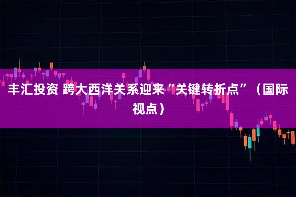 丰汇投资 跨大西洋关系迎来“关键转折点”（国际视点）