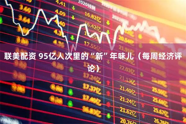 联美配资 95亿人次里的“新”年味儿（每周经济评论）
