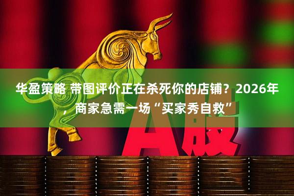 华盈策略 带图评价正在杀死你的店铺？2026年，商家急需一场“买家秀自救”