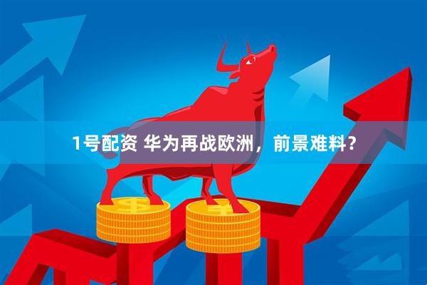 1号配资 华为再战欧洲，前景难料？