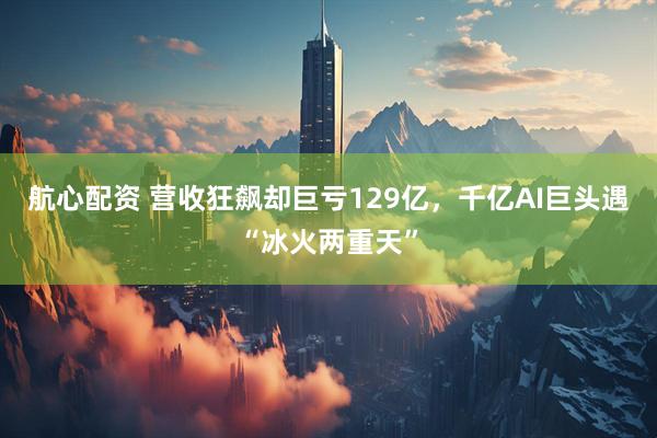 航心配资 营收狂飙却巨亏129亿，千亿AI巨头遇“冰火两重天”