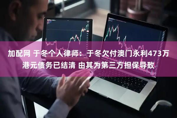 加配网 于冬个人律师：于冬欠付澳门永利473万港元债务已结清 由其为第三方担保导致