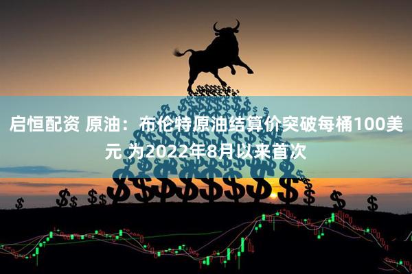 启恒配资 原油：布伦特原油结算价突破每桶100美元 为2022年8月以来首次