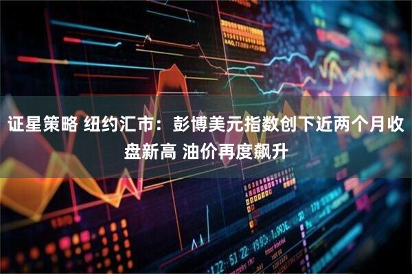 证星策略 纽约汇市：彭博美元指数创下近两个月收盘新高 油价再度飙升