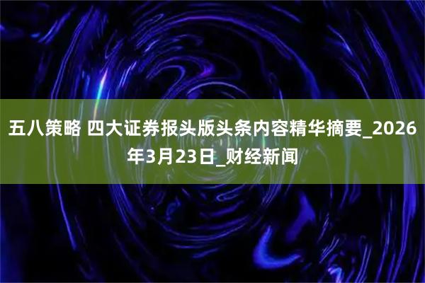 五八策略 四大证券报头版头条内容精华摘要_2026年3月23日_财经新闻