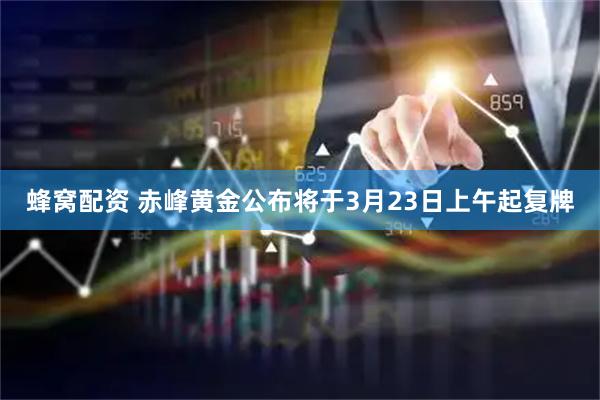 蜂窝配资 赤峰黄金公布将于3月23日上午起复牌