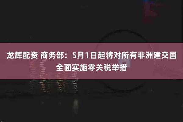 龙辉配资 商务部：5月1日起将对所有非洲建交国全面实施零关税举措