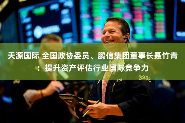 天源国际 全国政协委员、鹏信集团董事长聂竹青:提升资产评估行业国际竞争力