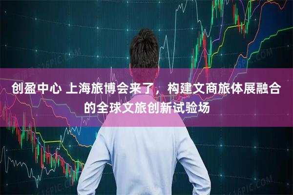 创盈中心 上海旅博会来了,构建文商旅体展融合的全球文旅创新试验场