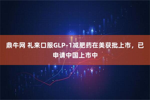 鼎牛网 礼来口服GLP-1减肥药在美获批上市，已申请中国上市中