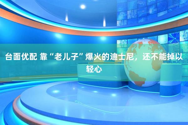 台面优配 靠“老儿子”爆火的迪士尼，还不能掉以轻心