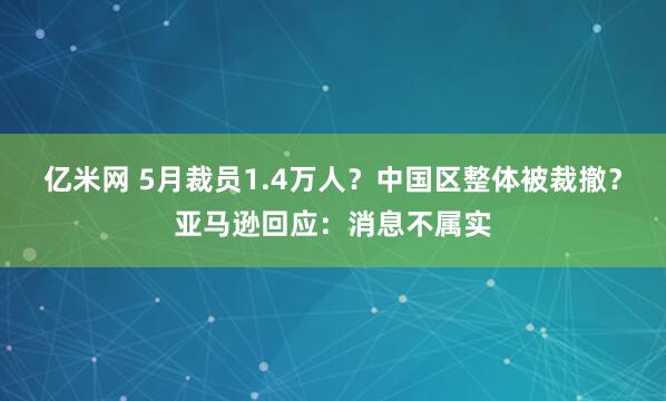 亿米网 5月裁员1.4万人？中国区整体被裁撤？亚马逊回应：消息不属实