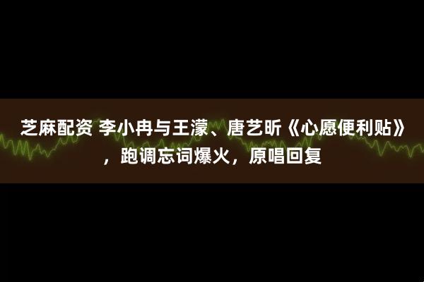 芝麻配资 李小冉与王濛、唐艺昕《心愿便利贴》,跑调忘词爆火,原唱回复