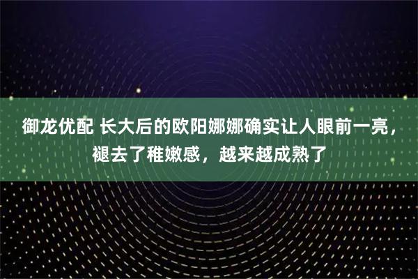 御龙优配 长大后的欧阳娜娜确实让人眼前一亮，褪去了稚嫩感，越来越成熟了
