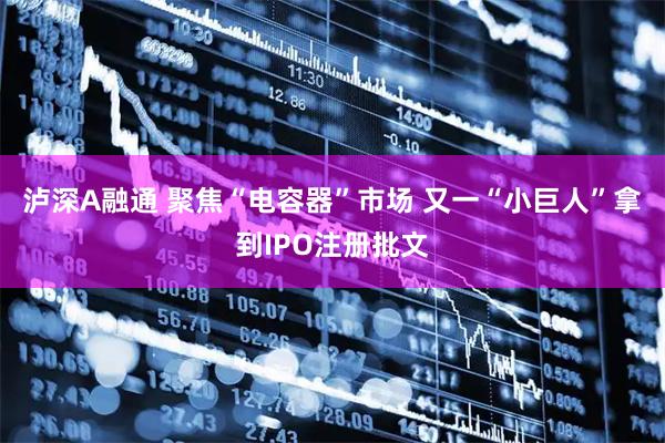 泸深A融通 聚焦“电容器”市场 又一“小巨人”拿到IPO注册批文