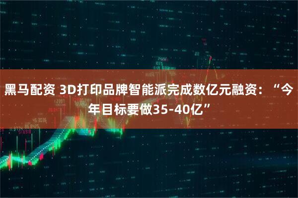 黑马配资 3D打印品牌智能派完成数亿元融资：“今年目标要做35-40亿”