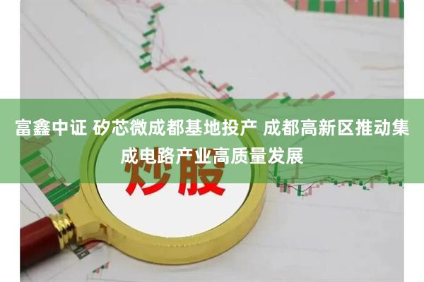 富鑫中证 矽芯微成都基地投产 成都高新区推动集成电路产业高质量发展