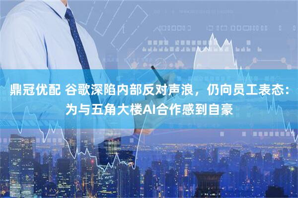 鼎冠优配 谷歌深陷内部反对声浪，仍向员工表态：为与五角大楼AI合作感到自豪