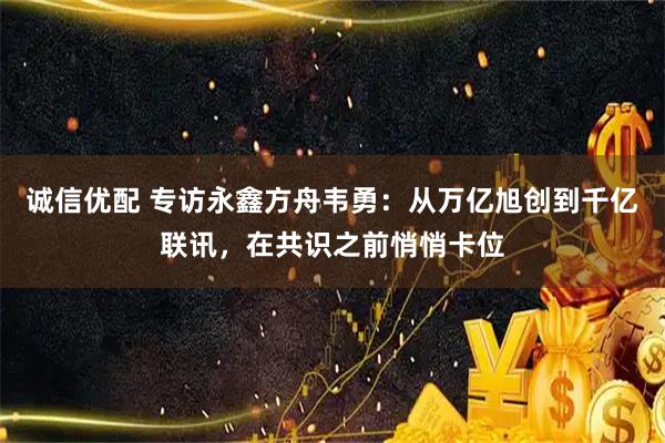 诚信优配 专访永鑫方舟韦勇：从万亿旭创到千亿联讯，在共识之前悄悄卡位