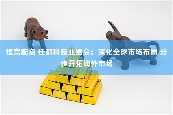 恒富配资 佳都科技业绩会：深化全球市场布局 分步开拓海外市场