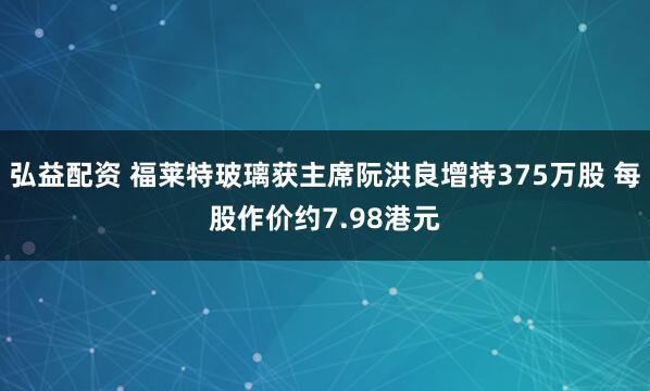 弘益配资 福莱特玻璃获主席阮洪良增持375万股 每股作价约7.98港元