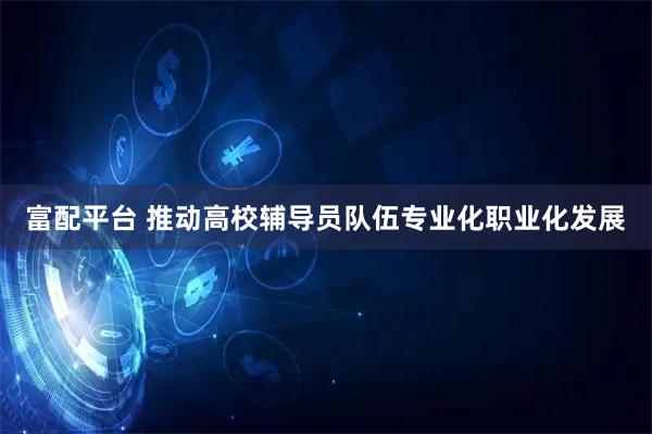 富配平台 推动高校辅导员队伍专业化职业化发展