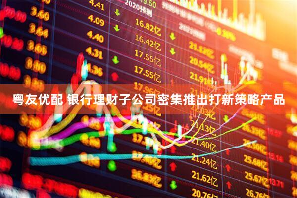 粤友优配 银行理财子公司密集推出打新策略产品