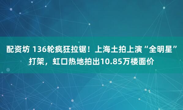 配资坊 136轮疯狂拉锯！上海土拍上演“全明星”打架，虹口热地拍出10.85万楼面价