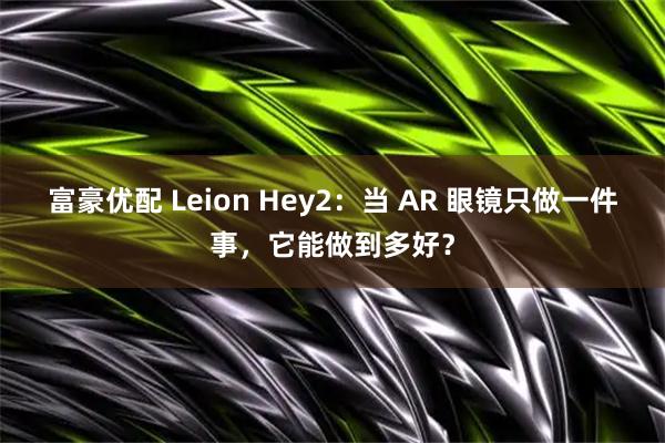 富豪优配 Leion Hey2：当 AR 眼镜只做一件事，它能做到多好？