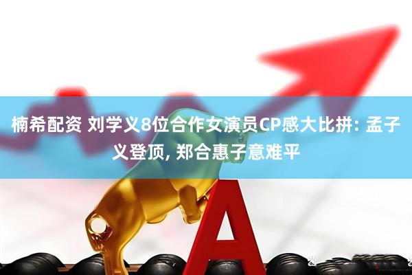 楠希配资 刘学义8位合作女演员CP感大比拼: 孟子义登顶, 郑合惠子意难平