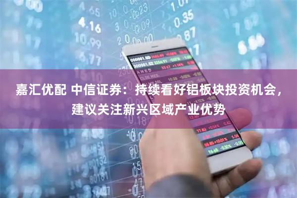 嘉汇优配 中信证券：持续看好铝板块投资机会，建议关注新兴区域产业优势
