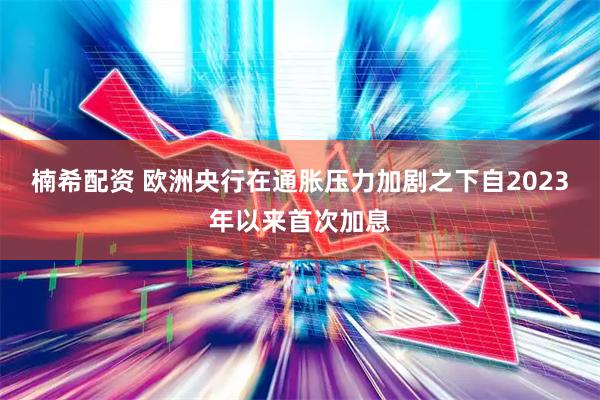 楠希配资 欧洲央行在通胀压力加剧之下自2023年以来首次加息