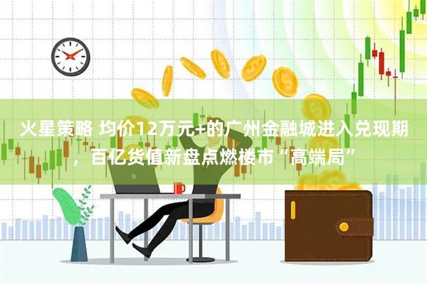 火星策略 均价12万元+的广州金融城进入兑现期，百亿货值新盘点燃楼市“高端局”