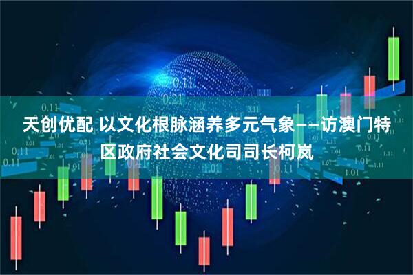 天创优配 以文化根脉涵养多元气象——访澳门特区政府社会文化司司长柯岚