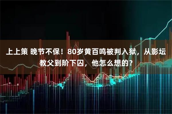 上上策 晚节不保!80岁黄百鸣被判入狱,从影坛教父到阶下囚,他怎么想的?