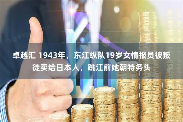 卓越汇 1943年，东江纵队19岁女情报员被叛徒卖给日本人，跳江前她朝特务头