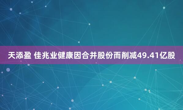 天添盈 佳兆业健康因合并股份而削减49.41亿股