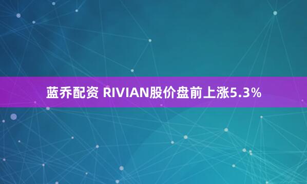 蓝乔配资 RIVIAN股价盘前上涨5.3%