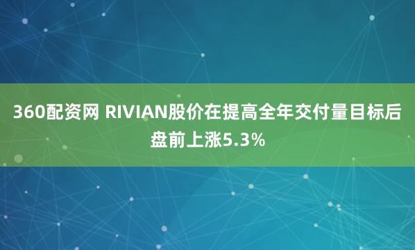 360配资网 RIVIAN股价在提高全年交付量目标后盘前上涨5.3%