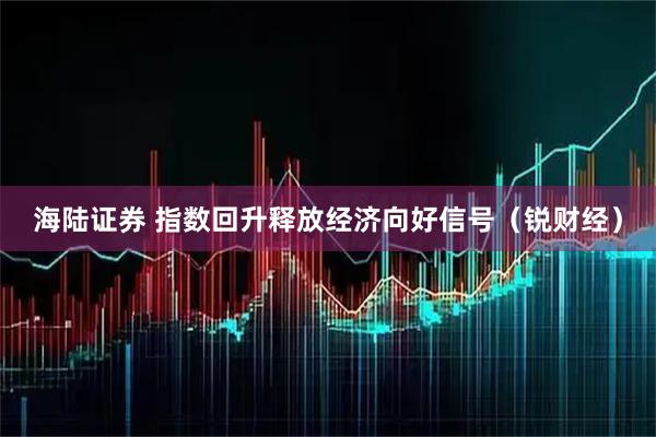 海陆证券 指数回升释放经济向好信号（锐财经）
