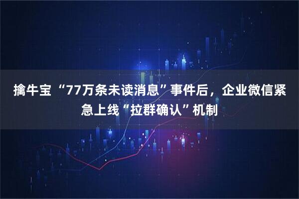擒牛宝 “77万条未读消息”事件后，企业微信紧急上线“拉群确认”机制
