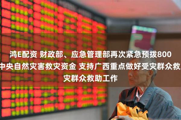 鸿E配资 财政部、应急管理部再次紧急预拨8000万元中央自然灾害救灾资金 支持广西重点做好受灾群众救助工作