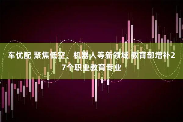 车优配 聚焦低空、机器人等新领域 教育部增补27个职业教育专业