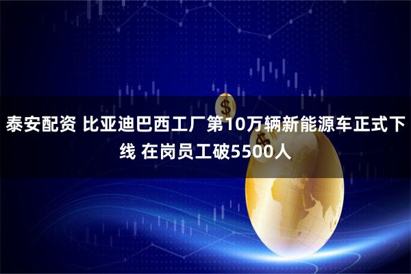 泰安配资 比亚迪巴西工厂第10万辆新能源车正式下线 在岗员工破5500人