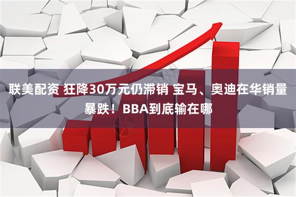 联美配资 狂降30万元仍滞销 宝马、奥迪在华销量暴跌！BBA到底输在哪