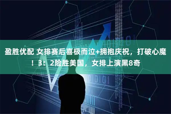 盈胜优配 女排赛后喜极而泣+拥抱庆祝，打破心魔！3：2险胜美国，女排上演黑8奇