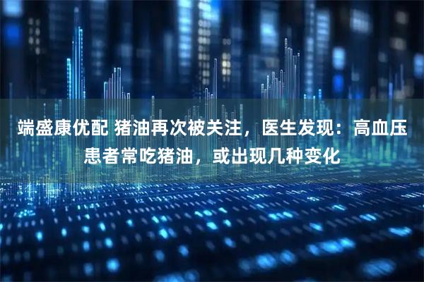 端盛康优配 猪油再次被关注，医生发现：高血压患者常吃猪油，或出现几种变化