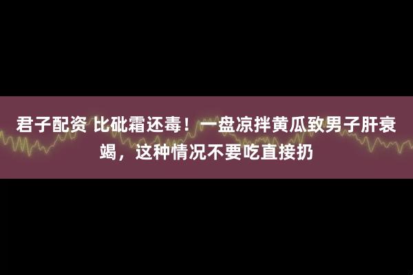 君子配资 比砒霜还毒！一盘凉拌黄瓜致男子肝衰竭，这种情况不要吃直接扔