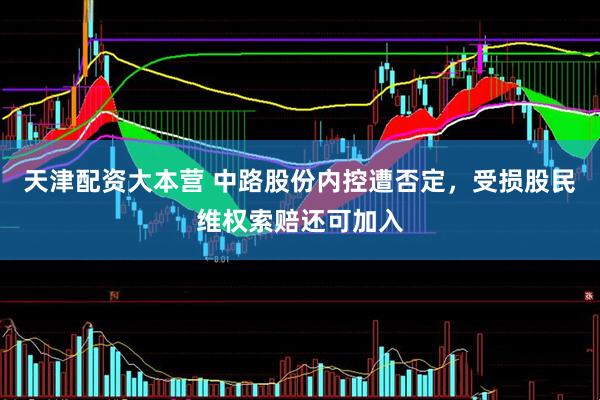 天津配资大本营 中路股份内控遭否定，受损股民维权索赔还可加入